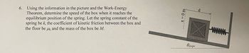 6. Using the information in the picture and the Work-Energy
Theorem, determine the speed of the box when it reaches the
equilibrium position of the spring. Let the spring constant of the
spring be k, the coefficient of kinetic friction between the box and
the floor be μk, and the mass of the box be M.
x = 0 m
Ostope
d