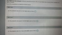 Your flight has been delayed: At Denver International Airport, 81% of recent flights have arrived on time. A sample of 14
flights is studied.
Round the probabilities to at least four decimal places.
Part 1- of 4
(a) The probability that all 14 of the flights were on time is
Part 2 of 4
(b) The probability that exactly 12 of the flights were on time is
Part 3 of 4
(c) The probability that 12 or more of the flights were on time is
