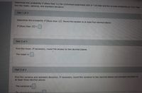 Determine the probability P{More than 12) for a binomial experiment with n= 14 trials and the success probability p=U.9. Then
find the mean, variance, and standard deviation.
Part 1 of 3
Determine the probability P(More than 12). Round the answer to at least four decimal places.
P(More than 12)=| |
Part 2 of 3
Find the mean. If necessary, round the answer to two decimal places.
The mean is
Part 3 of 3
Find the variance and standard deviation. If necessary, round the variance to two decimal places and standard deviation to
at least three decimal places.
The variance is
The standard deintion
