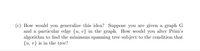 (c) How would you generalize this idea? Suppose you are given a graph G
and a particular edge {u, v} in the graph. How would you alter Prim's
algorithm to find the minimum spanning tree subject to the condition that
{u, v} is in the tree?
