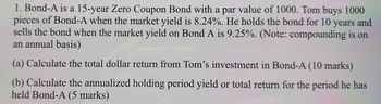 1. Bond-A is a 15-year Zero Coupon Bond with a par value of 1000. Tom buys 1000
pieces of Bond-A when the market yield is 8.24%. He holds the bond for 10 years and
sells the bond when the market yield on Bond A is 9.25%. (Note: compounding is on
an annual basis)
(a) Calculate the total dollar return from Tom's investment in Bond-A (10 marks)
(b) Calculate the annualized holding period yield or total return for the period he has
held Bond-A (5 marks)