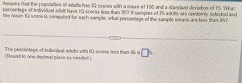 Assume that the population of adults has IQ scores with a mean of 100 and a standard deviation of 15. What
percentage of individual adult have IQ scores less than 95? If samples of 25 adults are randomly selected and
the mean IQ score is computed for each sample, what percentage of the sample means are less than 95?
The percentage of individual adults with IQ scores less than 95 is
(Round to one decimal place as needed.)
%