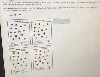 Four solutions of an acid dissolved in water are sketched below, as if under a microscope so powerful individual atoms could be seen. The
same volume of solution is shown in each sketch.
Rank the solutions by the strength of the dissolved acid. That is, select 1 under the solution of the strongest acid, 2 under the solution of
the next strongest acid, and so on.
= H₂O
Note:
Solution 1
(Choose one)
Solution 3
(Choose one)
Solution 2
(Choose one)
Solution 4
(Choose one)
X
Ś