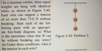 **Problem Explanation and Diagram Analysis**

In a museum exhibit, three equal weights are hung with identical wires, as depicted in Figure 5.40. Each wire can support a tension of no more than 75.0 N without breaking. The task involves solving the following problems, starting each part with an appropriate free-body diagram:

(a) What is the maximum value that \( W \) can have without breaking any wires?

(b) Under these conditions, what is the tension in each wire?

**Figure 5.40:**

The diagram shows three weights labeled \( W \) suspended in a vertical line, each connected by identical wires. There are three weights and three sections of wire, with each wire able to support a tension of up to 75.0 N. 

This setup is used to analyze the forces acting on each weight and determine both the maximum possible weight that can be used without breaking the wires, and the tension in each section of wire under these conditions.