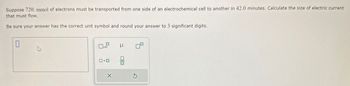 Suppose 720. mmol of electrons must be transported from one side of an electrochemical cell to another in 42.0 minutes. Calculate the size of electric current
that must flow.
Be sure your answer has the correct unit symbol and round your answer to 3 significant digits.
0
4
0x10 μ
ロ・ロ
X
010
8
S