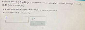 Ammonium phosphate ((NH4),PO4) is an important ingredient in many fertilizers. It can be made by reacting phosphoric acid
(H₂PO4) with ammonia (NH3).
What mass of ammonium phosphate is produced by the reaction of 1.8 g of ammonia?
Round your answer to 2 significant digits.
g
x10
X
S