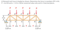 A Mansard roof truss is loaded as shown. Determine the force in members DF in kN.
P = 6.6 kN and x = 4.3 m. Write numerical value only and in 2 decimal places.
P
P
P
B
D
F
H
3 m
A
|C
E
G
K
X X
2.25 m
2.25 m
