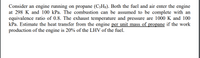 Consider an engine running on propane (C3Hg). Both the fuel and air enter the engine
at 298 K and 100 kPa. The combustion can be assumed to be complete with an
equivalence ratio of 0.8. The exhaust temperature and pressure are 1000 K and 100
kPa. Estimate the heat transfer from the engine per unit mass of propane if the work
production of the engine is 20% of the LHV of the fuel.
