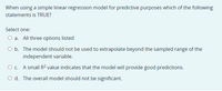 When using a simple linear regression model for predictive purposes which of the following
statements is TRUE?
Select one:
O a. All three options listed
O b. The model should not be used to extrapolate beyond the sampled range of the
independent variable.
O c. A small R2 value indicates that the model will provide good predictions.
O d. The overall model should not be significant.
