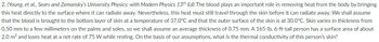 2. (Young, et al., Sears and Zemansky's University Physics: with Modern Physics 13th Ed) The blood plays an important role in removing heat from the body by bringing
this heat directly to the surface where it can radiate away. Nevertheless, this heat must still travel through the skin before it can radiate away. We shall assume
that the blood is brought to the bottom layer of skin at a temperature of 37.0°C and that the outer surface of the skin is at 30.0°C. Skin varies in thickness from
0.50 mm to a few millimeters on the palms and soles, so we shall assume an average thickness of 0.75 mm. A 165-lb, 6-ft-tall person has a surface area of about
2.0 m² and loses heat at a net rate of 75 W while resting. On the basis of our assumptions, what is the thermal conductivity of this person's skin?