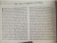 and other health hazards (tuberculosis cases will
severe environmental impacts. Even "clean cars wi
generate carbon dioxide as they burn fuel, thus wors
pollution from so many new cars promised to have
ening the greenhouse effect. Cars also produce ssmo
The Auto Companies in China
n 2000, China's car market began to expand dra-
matically due to the increasing wealth of the coun-
try, the encouragement of the government, and a
growing middle class that wanted the comfort, con-
venience, and pride of car ownership. By 2010 China
had become the largest car market in the world with
over 18 million cars sold that year. With a population
of 1.2 billion people and double-digit growth rates,
China estimated that by 2035 as many as 300 million
cars would be traveling on its highways. Foreign car
companies eagerly flocked to help China expand its
car industry, including Volkswagen, General Motors
(GM), Honda, Toyota, Ford, Citroen, and BMW, who
double; emphysema and lung cancers will rise
China's form of gasoline contains lead, a tovie
Expanding China's car production will increase
consumption, placing heavy pressures on the wot
dwindling oil resources. China's rising oil consum
tion was partly responsible for continuing oil prices
of over $100 a barrel in 2011 (the high price was ai
due to civil unrest in the Middle East) that drove the
price of gas in the U.S. to over $4 a gallon. If car own
ership in China continues to rise, by 2020 China's oil
consumption could be two thirds of the United States
(the U.S. consumes one-fourth of the world's oill, a
level the world's oil supplies probably cannot support.
Some experts claim world oil production peaked in
2010, leaving declining and more expensive oil sup
plies to meet the rising demands of China, the United
together invested more than $20 billion to kick-start
China's auto industry in 2000. In 2011, Volkswagen
announced it had sold 2 million cars in China the pre-
vious year and GM announced it had sold 2.3 million
and would be selling 5 million a year by 2015. Crit-
ics suggested, however, that the overzealous auto
companies unwittingly might be inflicting serious
harms on the global environment. To begin with, the
