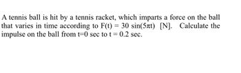 A tennis ball is hit by a tennis racket, which imparts a force on the ball
that varies in time according to F(t) = 30 sin(5лt) [N]. Calculate the
impulse on the ball from t=0 sec to t = 0.2 sec.