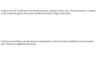 A battery with 20 V EMF and 2.9 internal resistance is placed in series with a 18 2 load resistor. Calculate
A) the current through the load resistor and B) the terminal voltage of the battery.
In the previous problem, calculate the power dissipated by A) the load resistor and B) the internal resistance
and C) the power supplied by the battery.