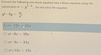 **Converting Non-Linear Equations to Linear Equations**

**Objective:** Convert the following non-linear equation into a linear equation using the substitution \( v = y^{1-n} \). Do not solve the equation.

\[
y'' - 4y = \frac{8x}{y^2}
\]

### Possible Solutions:

1. \( v'' - 12v = 24x \) (Highlighted option)
2. \( v'' - 8v = 16x \)
3. \( v'' - 8v = 24x \)
4. \( v'' + 12v = 12x \)

**Explanation:**

The substitution method involves transforming a given non-linear differential equation into a linear form through a change of variables. Here, the variable \( v \) is defined as \( v = y^{1-n} \), which simplifies the original equation into a more manageable linear form. The solutions provided offer several transformed variations, with the correct choice marked.