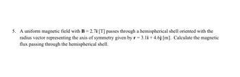 5. A uniform magnetic field with B = 2.7i [T] passes through a hemispherical shell oriented with the
radius vector representing the axis of symmetry given by r = 3.1i +4.6j [m]. Calculate the magnetic
flux passing through the hemispherical shell.