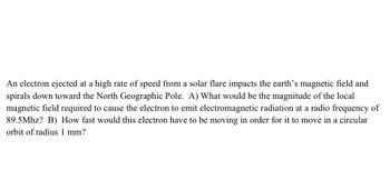 An electron ejected at a high rate of speed from a solar flare impacts the earth's magnetic field and
spirals down toward the North Geographic Pole. A) What would be the magnitude of the local
magnetic field required to cause the electron to emit electromagnetic radiation at a radio frequency of
89.5Mhz? B) How fast would this electron have to be moving in order for it to move in a circular
orbit of radius 1 mm?