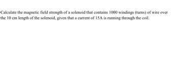 Calculate the magnetic field strength of a solenoid that contains 1000 windings (turns) of wire over
the 10 cm length of the solenoid, given that a current of 15A is running through the coil.