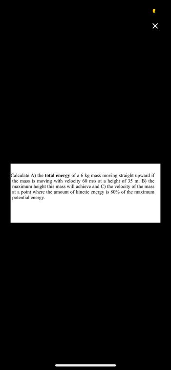 **Problem Statement:**

Calculate:
A) The total energy of a 6 kg mass moving straight upward if the mass is moving with a velocity of 60 m/s at a height of 35 m.
B) The maximum height this mass will achieve.
C) The velocity of the mass at a point where the amount of kinetic energy is 80% of the maximum potential energy.

**Solution Approach:**

1. **Total Energy Calculation:**
   - Total energy is the sum of kinetic energy and potential energy.
   - Kinetic Energy (KE) = \( \frac{1}{2} m v^2 \)
   - Potential Energy (PE) = \( mgh \)

2. **Maximum Height:**
   - At maximum height, all the kinetic energy will be converted into potential energy.
   - Use energy conservation principles to find the maximum height.

3. **Velocity at Specific Energy Condition:**
   - Relate KE and PE to find velocity where KE is 80% of the maximum PE.

**Formulas to Use:**

- KE = \(\frac{1}{2} mv^2\)
- PE = \(mgh\)

(Note: Here, \(m = 6 \text{ kg}\), \(v = 60 \text{ m/s}\), \(g = 9.8 \text{ m/s}^2\), and \(h = 35 \text{ m}\).)

For detailed calculations, solve each part using the given values and formulas.