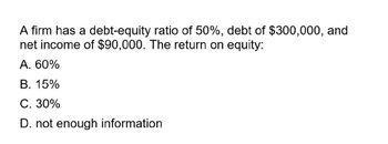 A firm has a debt-equity ratio of 50%, debt of $300,000, and
net income of $90,000. The return on equity:
A. 60%
B. 15%
C. 30%
D. not enough information