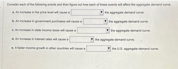 Consider each of the following events and then figure out how each of these events will affect the aggregate demand curve.
a. An increase in the price level will cause a
b. An increase in government purchases will cause a
c. An increase in state income taxes will cause a
d. An increase in interest rates will cause a
e. A faster income growth in other countries will cause a
the aggregate demand curve.
the aggregate demand curve.
the aggregate demand curve.
the aggregate demand curve.
the U.S. aggregate demand curve.