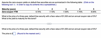 Assume the zero-coupon yields on default-free securities are as summarized in the following table: (Click on the
following icon in order to copy its contents into a spreadsheet.)
Maturity (years)
Zero-coupon YTM
1
6.70%
2
7.10%
3
7.30%
4
7.70%
5
8.00%
What is the price of a three-year, default-free security with a face value of $1,000 and an annual coupon rate of 5%?
What is the yield to maturity for this bond?
What is the price of a three-year, default-free security with a face value of $1,000 and an annual coupon rate of 5%?
The price is $
(Round to the nearest cent.)