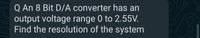 Q An 8 Bit D/A converter has an
output voltage range 0 to 2.55V.
Find the resolution of the system
