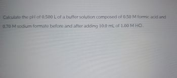 Calculate the pH of 0.500 L of a buffer solution composed of 0.50 M formic acid and
0.70 M sodium formate before and after adding 10.0 mL of 1.00 M HCI.