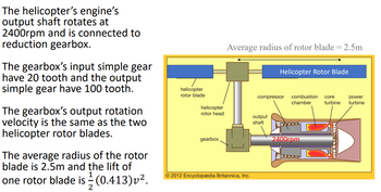 The helicopter's engine's
output shaft rotates at
2400rpm and is connected to
reduction gearbox.
The gearbox's input simple gear
have 20 tooth and the output
simple gear have 100 tooth.
The gearbox's output rotation
velocity is the same as the two
helicopter rotor blades.
The average radius of the rotor
blade is 2.5m and the lift of
one rotor blade is (0.413) v².
2
helicopter
rotor blade
helicopter
rotor head
gearbox
Average radius of rotor blade = 2.5m
© 2012 Encyclopædia Britannica, Inc.
Helicopter Rotor Blade
compressor combustion core
chamber turbine
output
shaft
2400rpm
power
turbine