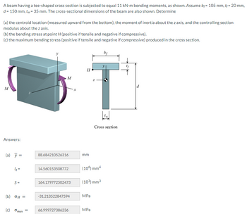 A beam having a tee-shaped cross section is subjected to equal 11 kN-m bending moments, as shown. Assume bf= 105 mm, t+= 20 mm,
d = 150 mm, tw = 35 mm. The cross-sectional dimensions of the beam are also shown. Determine
(a) the centroid location (measured upward from the bottom), the moment of inertia about the z axis, and the controlling section
modulus about the z axis.
(b) the bending stress at point H (positive if tensile and negative if compressive).
(c) the maximum bending stress (positive if tensile and negative if compressive) produced in the cross section.
M
Answers:
(a) y =
1/₂ =
S=
(b) 0μ =
(c) Gmax
=
M
88.684210526316
14.560153508772
164.179772502473
-31.213522847594
66.999727386236
X
H
mm
(10%) mm4
(10³) mm³
MPa
Cross section
MPa
bf