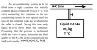 An air-conditioning system is to be
filled from a rigid container that initially
A-C Line
contains m1 kg of liquid R-134a at T°C. The
valve connecting this container to the air-
conditioning system is now opened until the
mass in the container is m2 kg, at which time
the valve is closed. During this time, only
Liquid R-134a
liquid R-134a flows from the container.
Presuming that the process is isothermal
while the valve is open, determine the final
quality of the R-134a in the container and the
total heat transfer. m1=53, m2=2.12, T=28
mı kg
T°C
