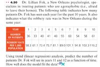 Dr. Lillian Fok, a New Orleans psychologist, spe-
cializes in treating patients who are agoraphobic (i.e., afraid
to lcave their homes). The following table indicates how many
patients Dr. Fok has seen each year for the past 10 years. It also
indicates what the robbery rate was in New Orleans during the
•• 4.30
same year:
YEAR
1
2
3 4 5
6 7
8
9.
10
NUMBER
36
OF PATIENTS
33
40
41
40
55
60
54
58
61
ROBBERY RATE
58.3 61.1 73.4 75.7 81.1 89.0 101.1 94.8 103.3 116.2
PER 1,000
POPULATION
Using trend (linear regression) analysis, predict the number of
patients Dr. Fok will see in years 11 and 12 as a function of time.
How well does the model fit the data? PX
