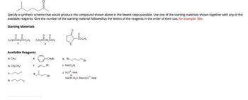 Specify a synthetic scheme that would produce the compound shown above in the fewest steps possible. Use one of the starting materials shown together with any of the
available reagents. Give the number of the starting material followed by the letters of the reagents in the order of their use, for example: 3be.
Starting Materials
словото вости словотван
2
Available Reagents
a. CH₂I
b. CH₂CH₂I
0=
e
f
-CH₂Br
Br
Br
h. Br
Locati
Br
i. NaOC₂H₂
j. H₂O*, heat
or
NaOH, H₂O; then H₂O*, heat