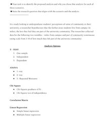 Your task is to identify the proposed analysis and why you chose that analysis for each of
these scenarios.
State the research question that aligns with the scenario and the analysis.
In a study looking at undergraduate students' perceptions of sense of community at their
university, a researcher hypothesizes that the farther away students live from campus (in
miles), the less they feel they are part of the university community. The researcher collected
data for the following two variables - miles from campus and part of community (continuous
rating scale from 1-10 of how much they felt part of the university community).
Analysis Options
T - TEST
1. One sample
2. Independent
3. Dependent
ANOVA
• 1- way
• 2- way
3 - Repeated Measures
Chi-Square
• Chi-Square goodness of fit
• Chi-Square test of independence
Correlation Matrix
Linear Regression
• Simple linear regression
• Multiple linear regression
