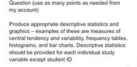 Question (use as many points as needed from
my account)
Produce appropriate descriptive statistics and
graphics – examples of these are measures of
central tendency and variability, frequency tables,
histograms, and bar charts. Descriptive statistics
should be provided for each individual study
variable except student ID
