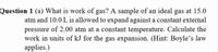 Question 1 (a) What is work of gas? A sample of an ideal gas at 15.0
atm and 10.0 L is allowed to expand against a constant external
pressure of 2.00 atm at a constant temperature. Calculate the
work in units of kJ for the gas expansion. (Hint: Boyle's law
applies.)
