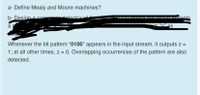 a- Define Mealy and Moore machines?
b- Desian a se
detector
TAYYADATAYNINUTAonts
a:
m “7" as
Whenever the bit pattern “0100" appears in the input stream, it outputs Z =
1; at all other times, z = 0. Overlapping occurrences of the pattern are also
detected.
