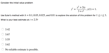 Consider the initial value problem
y² + 2ty
3+1²
Use Euler's method with h = 0.1, 0.05, 0.025, and 0.01 to explore the solution of this problem for 1 ≤ t ≤ 3.
What is your best estimate at t = 2.5?
3.42
3.67
3.55
3.62
No reliable estimate is possible.
-, y(1) = 1.