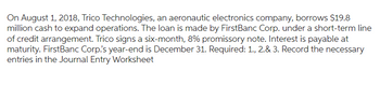 On August 1, 2018, Trico Technologies, an aeronautic electronics company, borrows $19.8
million cash to expand operations. The loan is made by FirstBanc Corp. under a short-term line
of credit arrangement. Trico signs a six-month, 8% promissory note. Interest is payable at
maturity. FirstBanc Corp's year-end is December 31. Required: 1., 2.& 3. Record the necessary
entries in the Journal Entry Worksheet