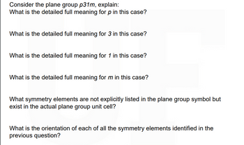 Consider the plane group p31m, explain:
What is the detailed full meaning for p in this case?
What is the detailed full meaning for 3 in this case?
What is the detailed full meaning for 1 in this case?
What is the detailed full meaning for m in this case?
What symmetry elements are not explicitly listed in the plane group symbol but
exist in the actual plane group unit cell?
What is the orientation of each of all the symmetry elements identified in the
previous question?