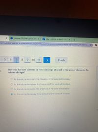 General (2021 8th grade 3/4) x
O Mail - ASHNA AHMAD - Out x
6H7DWUFUQM4QB_NXS2d3RON3Ev6W6XW0werdfFf5_A1DO2PoFleGuLwfzrhtq7vtUs043ZM7FUwn.
6.
7.
8.
9.
10 11
Finish
How will the wave patterns on the oscilloscope attached to the speaker change as the
volume changes?
al
O As the volume increases, the frequency of the wave will increase.
O As the volume decreases, the frequency of the wave will increase.
O As the volume increases, the amplitude of the wave will increase.
O As the volume decreases, the amplitude of the wave will increase.
