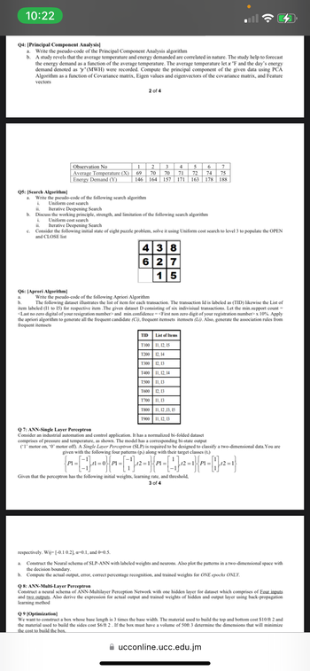 10:22
Q4: [Principal Component Analysis]
a. Write the pseudo-code of the Principal Component Analysis algorithm
b. A study revels that the average temperature and energy demanded are correlated in nature. The study help to forecast
the energy demand as a function of the average temperature. The average temperature let x °F and the day's energy
demand denoted as 'y' (MWH) were recorded. Compute the principal component of the given data using PCA
Algorithm as a function of Covariance matrix, Eigen values and eigenvectors of the covariance matrix, and Feature
vectors
Q6: [Aprori Algorithm]
a.
b.
Observation No
Average Temperature (X)
Energy Demand (Y)
1
69
146
2 of 4
Q5: [Search Algorithm]
a. Write the pseudo-code of the following search algorithm
i. Uniform cost search
II. Iterative Deepening Search
b. Discuss the working principle, strength, and limitation of the following search algorithm
i.
Uniform cost search
ii. Iterative Deepening Search
C. Consider the following initial state of eight puzzle problem, solve it using Uniform cost search to level 3 to populate the OPEN
and CLOSE list
a.
2
3
70 70
164 157 171 163 178
438
6 27
15
TID
Write the pseudo-code of the following Apriori Algorithm
The following dataset illustrates the list of item for each transaction. The transaction Id is labeled as (TID) likewise the List of
item labeled (11 to 15) for respective item .The given dataset D consisting of six indivisiual transactions. Let the min.support count =
<Last no zero digital of your resigration number> and min.confidence=<First non zero digit of your registration number> x 10%. Apply
the apriori algorithm to generate all the frequent candidate (Ci), frequent itemsets itemsets (Li). Also, generate the association rules from
frequent itemsets
4
6 7
5
71 72 74 75
188
List of Items
T100 11, 12, 15
T200 12, 14
T300 12, 13
T400 11, 12, 14
T500 11,13
T600 12, 13
T700 11,13
T800 11,12,13, 15
T900 11, 12, 13
Q 7: ANN-Single Layer Perceptron
Consider an industrial automation and control application. It has a normalized bi-folded dataset
comprises of pressure and temperature, as shown. The model has a corresponding bi-state output
(*1' motor on, '0' motor off). A Single Layer Perceptron (SLP) is required to be designed to classify a two-dimensional data. You are
given with the following four patterns (pi) along with their target classes (t;)
1
P1 =
tl=0P1 =
,12=18 Pl=
.12 = P1 =
Given that the perceptron has the following initial weights, learning rate, and threshold,
3 of 4
respectively. Wij=[-0.1 0.2], a=0.1, and 0-0.5.
Construct the Neural schema of SLP-ANN with labeled weights and neurons. Also plot the patterns in a two-dimensional space with
the decision boundary.
b. Compute the actual output, error, correct percentage recognition, and trained weights for ONE epochs ONLY.
Q 8: ANN-Multi-Layer Perceptron
Construct a neural schema of ANN-Multilayer Perception Network with one hidden layer for dataset which comprises of Four inputs
and two outputs. Also derive the expression for actual output and trained weights of hidden and output layer using back-propagation
learning method
Q9 [Optimization]
We want to construct a box whose base length is 3 times the base width. The material used to build the top and bottom cost $10/ft 2 and
the material used to build the sides cost $6/ft 2. If the box must have a volume of 50ft 3 determine the dimensions that will minimize
the cost to build the box.
ucconline.ucc.edu.jm