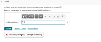 Part D
In Part C, what percentage of the circuit's developed power is delivered to the load Zo?
Express your answer as a percentage to three significant figures.
5. ΑΣΦΑ
% delivered to Z, = 75
Submit Previous Answers Request Answer
vec
X Incorrect; Try Again; 4 attempts remaining
*****
F
?
%