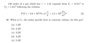 140 moles of a gas which has y = 1.31 expands from V₂ = 0.5m³ to
Vf = 1.8m³ following the relation
P(V) = 2.0 × 105 Pa
Pa
m³-
m³1/1/ +1.2 x 105:
m³
30. What is Cv, the molar specific heat at constant volume, for this gas?
(a) 1.3R
(b) 2.3R
(c) 3.2R
(d) 4.2R
(e) 5.2R