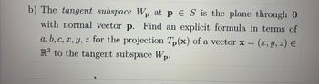 b) The tangent subspace Wp at p ES is the plane through O
with normal vector p. Find an explicit formula in terms of
a, b, c, x, y, z for the projection Tp(x) of a vector x = (x, y, z) =
R³ to the tangent subspace Wp.