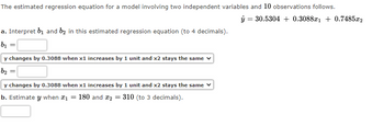 The estimated regression equation for a model involving two independent variables and 10 observations follows.
ŷ = 30.5304 + 0.3088x₁ +0.7485x2
a. Interpret b₁ and b2 in this estimated regression equation (to 4 decimals).
b₁
=
y changes by 0.3088 when x1 increases by 1 unit and x2 stays the same
b₂
y changes by 0.3088 when x1 increases by 1 unit and x2 stays the same
b. Estimate y when *₁ = 180 and 2 = 310 (to 3 decimals).