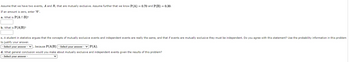 Assume that we have two events, \( A \) and \( B \), that are mutually exclusive. Assume further that we know \( P(A) = 0.70 \) and \( P(B) = 0.30 \).

If an amount is zero, enter “0”.

a. What is \( P(A \cap B) \)?

[Input box]

b. What is \( P(A|B) \)?

[Input box]

c. A student in statistics argues that the concepts of mutually exclusive events and independent events are really the same, and that if events are mutually exclusive they must be independent. Do you agree with this statement? Use the probability information in this problem to justify your answer.

- [Dropdown] - because \( P(A|B) \) - [Dropdown] - \( P(A) \).

d. What general conclusion would you make about mutually exclusive and independent events given the results of this problem?

- [Dropdown]