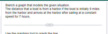 Sketch a graph that models the given situation.
The distance that a boat is from a harbor if the boat is initially 9 miles
from the harbor and arrives at the harbor after sailing at a constant
speed for 7 hours.
Use the graphing tool to aranh the line