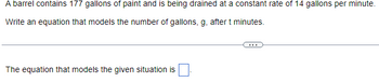 ### Modeling Draining of a Barrel of Paint

A barrel contains 177 gallons of paint and is being drained at a constant rate of 14 gallons per minute.

**Question**: Write an equation that models the number of gallons, \( g \), after \( t \) minutes.

**Solution**:

To model the situation, we need to consider the initial amount of paint and the rate at which it is being drained.

1. **Initial amount of paint**: 177 gallons.
2. **Rate of drainage**: 14 gallons per minute.

Let's denote:
- \( g \) as the number of gallons of paint remaining in the barrel.
- \( t \) as the time in minutes.

The equation will take the form of:

\[ g = \text{initial amount} - (\text{drainage rate} \times \text{time}) \]

Plugging in the given values:

\[ g = 177 - 14t \]

Therefore, the equation that models the given situation is:

\[ g = 177 - 14t \]
