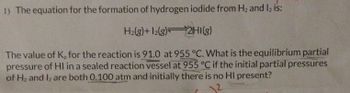 1) The equation for the formation of hydrogen iodide from H; and I, is:
Halg)+ 12(g) 2HI(g)
The value of K, for the reaction is 91.0 at 955 °C. What is the equilibrium partial
pressure of HI in a sealed reaction vessel at 955 °C if the initial partial pressures
of H, and I, are both 0.100 atm and initially there is no HI present?
2