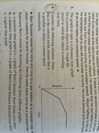 Distance
und walks
the large rubber band for the catapult back IT Ts
he starts out from his cave running (at a constant speed). About halfway to the cie
he remembers that he also left the boulder at home. He turns around and runs ho
at an even faster (yet constant) speed. -
3. The graph at right is a distance-time graph
for a cartoon object's trip. Graph the
speed at which the object is traveling
over time.
4. Consider the following situation. Since
this is the cartoon world, assume that it
is possible to attain a constant speed
immediately.
0.
Time
• Bart Simpson leaves his home and runs to a gas station at a constant rate. He
stops suddenly for several minutes. Then he walks back home at a constant rate.
Represent Bart's motion by sketching the following three different graphs:
a. a position-time graph (i.e., a graph of Bart's distance from home over time)
b. a distance-time graph (i.e., a graph of Bart's total distance traveled over time)
c. a speed-time graph
